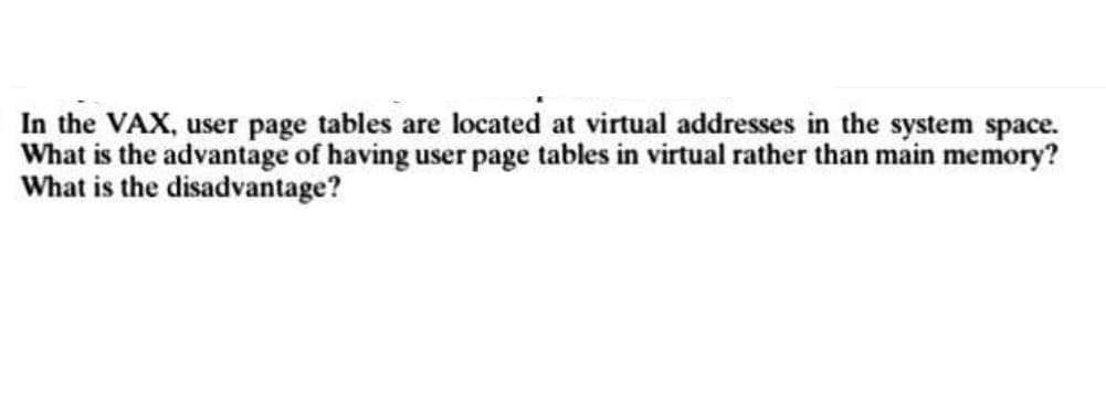 In the VAX, user page tables are located at virtual addresses in the system space.
What is the advantage of having user page tables in virtual rather than main memory?
What is the disadvantage?