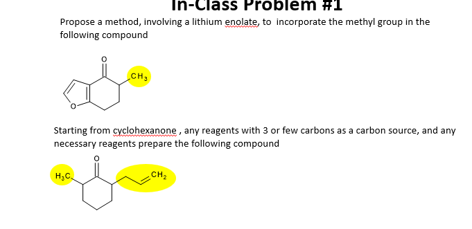 In-Class Problem #1
Propose a method, involving a lithium enolate, to incorporate the methyl group in the
following compound
CH 3
Starting from cyclohexanone, any reagents with 3 or few carbons as a carbon source, and any
necessary reagents prepare the following compound
H3C
CH2