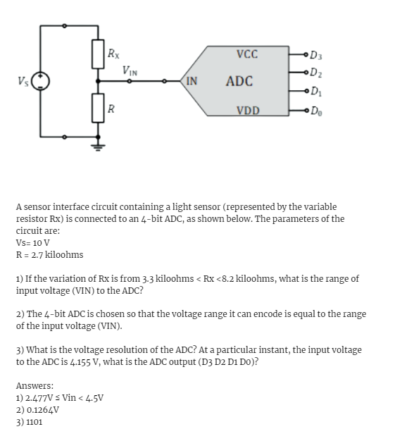 Vs
Vs= 10 V
R = 2.7 kiloohms
Rx
R
VIN
IN
Answers:
1) 2.477V ≤ Vin < 4.5V
2) 0.1264V
3) 1101
VCC
ADC
VDD
A sensor interface circuit containing a light sensor (represented by the variable
resistor Rx) is connected to an 4-bit ADC, as shown below. The parameters of the
circuit are:
D3
•D₂
•D₁
Do
1) If the variation of Rx is from 3.3 kiloohms < Rx <8.2 kiloohms, what is the range of
input voltage (VIN) to the ADC?
2) The 4-bit ADC is chosen so that the voltage range it can encode is equal to the range
of the input voltage (VIN).
3) What is the voltage resolution of the ADC? At a particular instant, the input voltage
to the ADC is 4.155 V, what is the ADC output (D3 D2 D1 Do)?