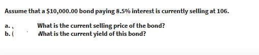 Assume that a $10,000.00 bond paying 8.5% interest is currently selling at 106.
What is the current selling price of the bond?
What is the current yield of this bond?
a.
b. (
