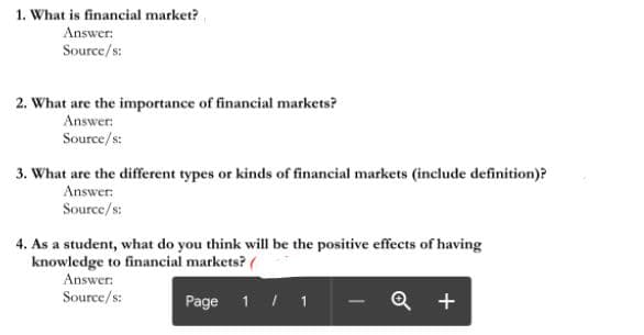 1. What is financial market?
Answer:
Source/s:
2. What are the importance of financial markets?
Answer:
Source/s:
3. What are the different types or kinds of financial markets (include definition)?
Answer:
Source/s:
4. As a student, what do you think will be the positive effects of having
knowledge to financial markets? (
Answer:
Source/s:
Page 1 / 1
Q +
