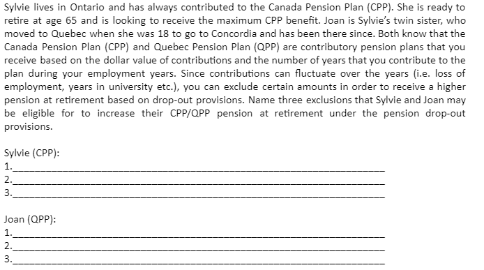 Sylvie lives in Ontario and has always contributed to the Canada Pension Plan (CPP). She is ready to
retire at age 65 and is looking to receive the maximum CPP benefit. Joan is Sylvie's twin sister, who
moved to Quebec when she was 18 to go to Concordia and has been there since. Both know that the
Canada Pension Plan (CPP) and Quebec Pension Plan (QPP) are contributory pension plans that you
receive based on the dollar value of contributions and the number of years that you contribute to the
plan during your employment years. Since contributions can fluctuate over the years (i.e. loss of
employment, years in university etc.), you can exclude certain amounts in order to receive a higher
pension at retirement based on drop-out provisions. Name three exclusions that Sylvie and Joan may
be eligible for to increase their CPP/QPP pension at retirement under the pension drop-out
provisions.
Sylvie (CPP):
1.
2.
3.
Joan (QPP):
1.
2.
3.
