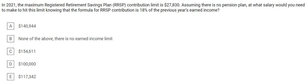 In 2021, the maximum Registered Retirement Savings Plan (RRSP) contribution limit is $27,830. Assuming there is no pension plan, at what salary would you need
to make to hit this limit knowing that the formula for RRSP contribution is 18% of the previous year's earned income?
A
$140,944
В
None of the above, there is no earned income limit
$154,611
$100,000
E
$117,342
