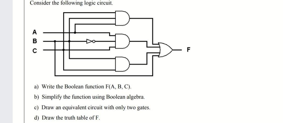 Consider the following logic circuit.
A
B
F
a) Write the Boolean function F(A, B, C).
b) Simplify the function using Boolean algebra.
c) Draw an equivalent circuit with only two gates.
d) Draw the truth table of F.
