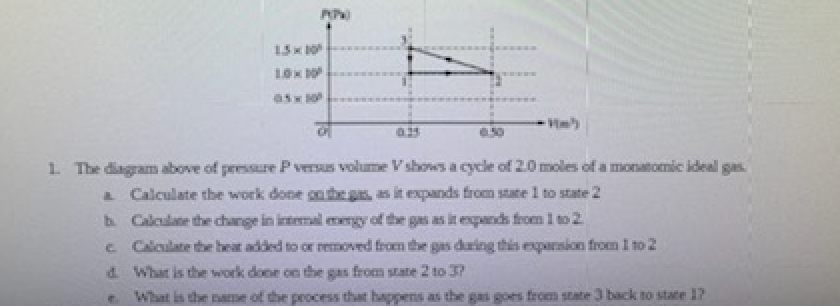 1. The diagram above of pressure Pversus volume Vshows a cycle of 2.0 moles of a monatomic ideal gas.
aCalculate the work done cnthegs, as it expands from state 1 to state 2
b Calculane the change in intemal emngy of the gas as it epands from I to 2
e Calculate the heat added to or removed from the gas dring this exparsion from I to 2
d What is the work done on the gas from state 2 to J?
What is the name of the process that happens as the gas goes from state 3 back to state 17
