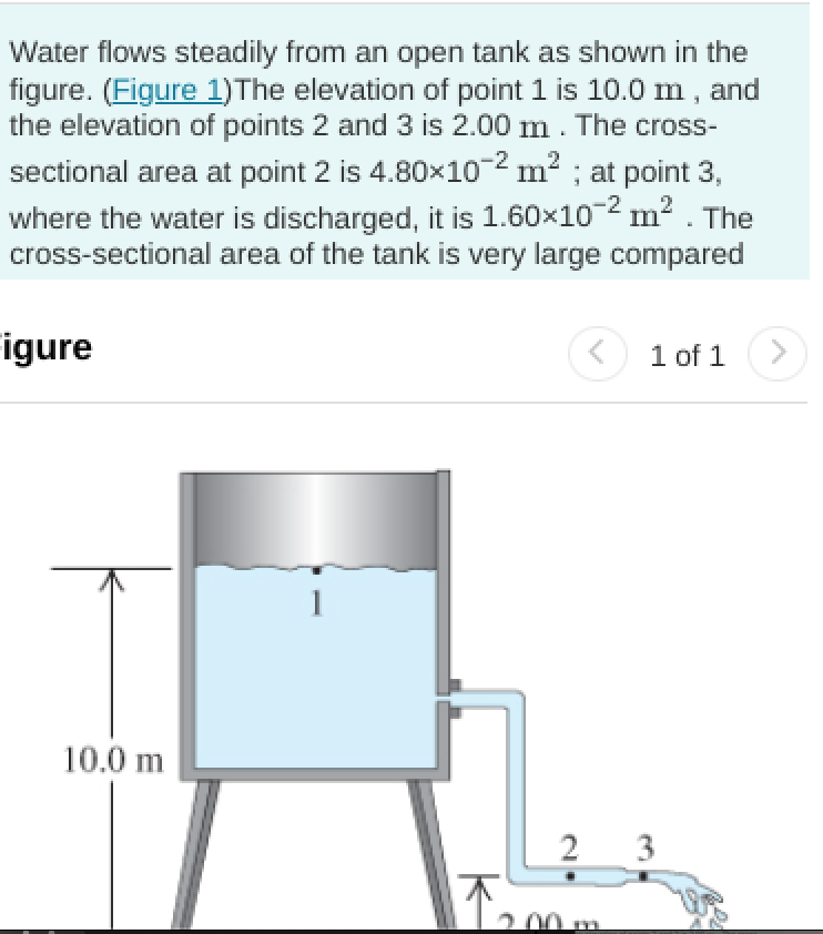 Water flows steadily from an open tank as shown in the
figure. (Figure 1)The elevation of point 1 is 10.0 m , and
the elevation of points 2 and 3 is 2.00 m . The cross-
sectional area at point 2 is 4.80x10² m² ; at point 3,
where the water is discharged, it is 1.60x10-2 m2 . The
cross-sectional area of the tank is very large compared
igure
1 of 1
10.0 m
2 3
