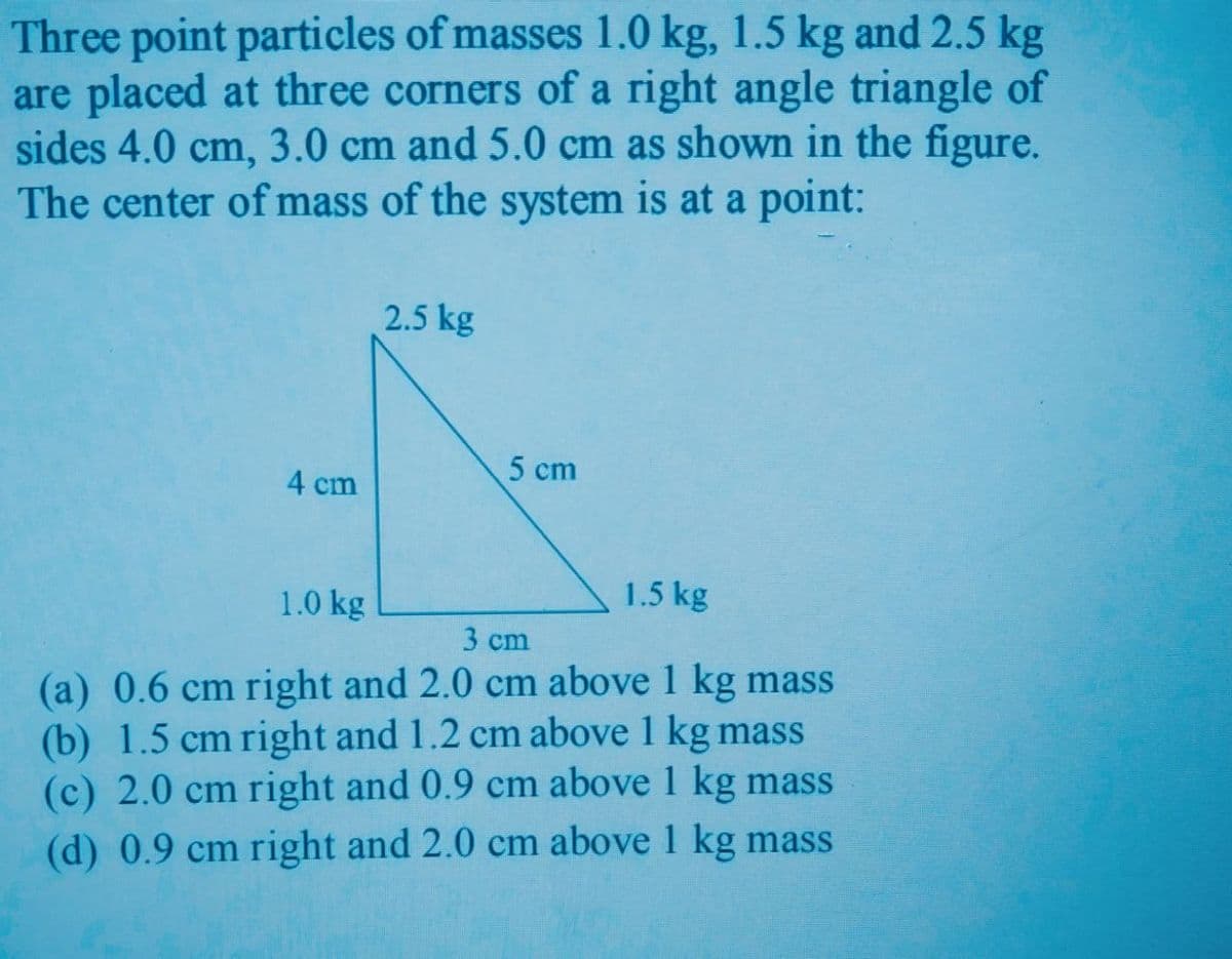 Three point particles of masses 1.0 kg, 1.5 kg and 2.5 kg
are placed at three corners of a right angle triangle of
sides 4.0 cm, 3.0 cm and 5.0 cm as shown in the figure.
The center of mass of the system is at a point:
2.5 kg
5 cm
4 cm
1.0 kg
1.5 kg
3 cm
(a) 0.6 cm right and 2.0 cm above 1 kg mass
(b) 1.5 cm right and 1.2 cm above 1 kg mass
(c) 2.0 cm right and 0.9 cm above 1 kg mass
(d) 0.9 cm right and 2.0 cm above 1 kg mass
