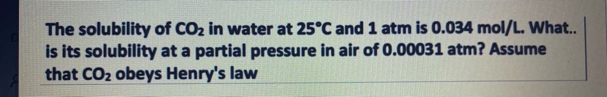 The solubility of CO2 in water at 25°C and 1 atm is 0.034 mol/L. What..
is its solubility at a partial pressure in air of 0.00031 atm? Assume
that CO2 obeys Henry's law
