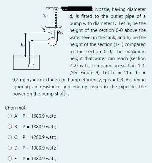 Nozzle, having diameter
d, is fitted to the outlet pipe of a
h,
pump with diameter D. Let h; be the
height of the section 0-0 above the
0여
water level in the tank, and h, be the
height of the section (1-1) compared
to the section 0-0; The maximum
height that water can reach (section
2-2) is h; compared to section 1-1.
11m; h2 =
(See Figure 9). Let h,
%3D
0.2 m; h; = 2m; d = 3 cm. Pump efficiency, n is = 0.8. Assuming
%3D
%3D
ignoring air resistance and energy losses in the pipeline, the
power on the pump shaft is
Chọn một:
O A. P = 1680.9 watt;
O B. P = 1880.9 watt;
O C. P = 1280.9 watt;
O D. P = 1080.9 watt;
O E. P = 1480.9 watt;
