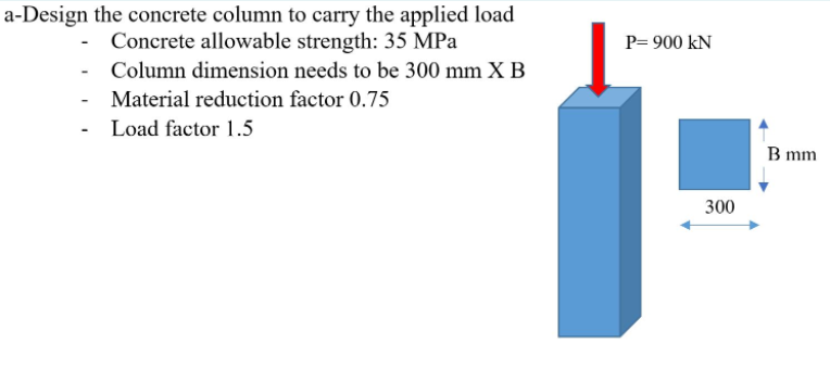 a-Design the concrete column to carry the applied load
Concrete allowable strength: 35 MPa
P= 900 kN
Column dimension needs to be 300 mm X B
Material reduction factor 0.75
- Load factor 1.5
B mm
300
