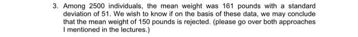 3. Among 2500 individuals, the mean weight was 161 pounds with a standard
deviation of 51. We wish to know if on the basis of these data, we may conclude
that the mean weight of 150 pounds is rejected. (please go over both approaches
I mentioned in the lectures.)
