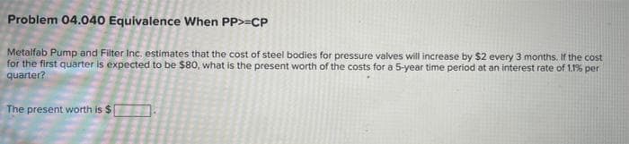 Problem 04.040 Equivalence When PP>=CP
Metalfab Pump and Filter Inc. estimates that the cost of steel bodies for pressure valves will increase by $2 every 3 months. If the cost
for the first quarter is expected to be $80, what is the present worth of the costs for a 5-year time period at an interest rate of 1.1% per
quarter?
The present worth is $

