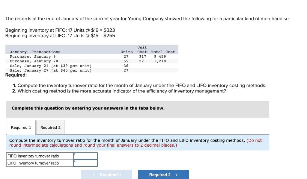 The records at the end of January of the current year for Young Company showed the following for a particular kind of merchandise:
Beginning Inventory at FIFO: 17 Units @ $19 = $323
Beginning Inventory at LIFO: 17 Units @ $15 = $255
January Transactions
Purchase, January 9
Purchase, January 201
Sale, January 21 (at $39 per unit)
Sale, January 27 (at $40 per unit)
Required:
Required 1 Required 2
Units
27
55
36
27
1. Compute the inventory turnover ratio for the month of January under the FIFO and LIFO inventory costing methods.
2. Which costing method is the more accurate indicator of the efficiency of inventory management?
Unit
Cost
$17
22
Complete this question by entering your answers in the tabs below.
FIFO Inventory turnover ratio
LIFO Inventory turnover ratio
Total Cost
$ 459
1,210
< Required 1
Compute the inventory turnover ratio for the month of January under the FIFO and LIFO inventory costing methods. (Do not
round intermediate calculations and round your final answers to 2 decimal places.)
Required 2 >