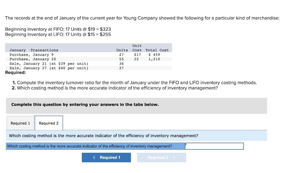 The records at the end of January of the current year for Young Company showed the following for a particular kind of merchandise:
Beginning Inventory at FIFO: 17 Units @ $19 = $323
Beginning Inventory at LIFO: 17 Units @ $15= $255
January Transactions
Purchase, January 9
Purchase, January 20
Sale, January 21 (at $39 per unit)
Sale, January 27 (at $40 per unit)
Required:
Units
27
55
36
27
Required 1
Unit
Cost
$17
22
1. Compute the inventory turnover ratio for the month of January under the FIFO and LIFO inventory costing methods.
2. Which costing method is the more accurate indicator of the efficiency of inventory management?
Required 2
Total Cost
$ 459
1,210
Complete this question by entering your answers in the tabs below.
Which costing method is the more accurate indicator of the efficiency of inventory management?
Which costing method is the more accurate indicator of the efficiency of inventory management?
< Required 1
Required 2 >