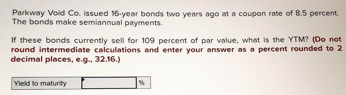 Parkway Void Co. issued 16-year bonds two years ago at a coupon rate of 8.5 percent.
The bonds make semiannual payments.
If these bonds currently sell for 109 percent of par value, what is the YTM? (Do not
round intermediate calculations and enter your answer as a percent rounded to 2
decimal places, e.g., 32.16.)
Yield to maturity
%