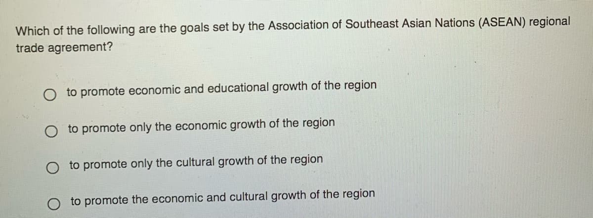 Which of the following are the goals set by the Association of Southeast Asian Nations (ASEAN) regional
trade agreement?
O to promote economic and educational growth of the region
to promote only the economic growth of the region
to promote only the cultural growth of the region
to promote the economic and cultural growth of the region
