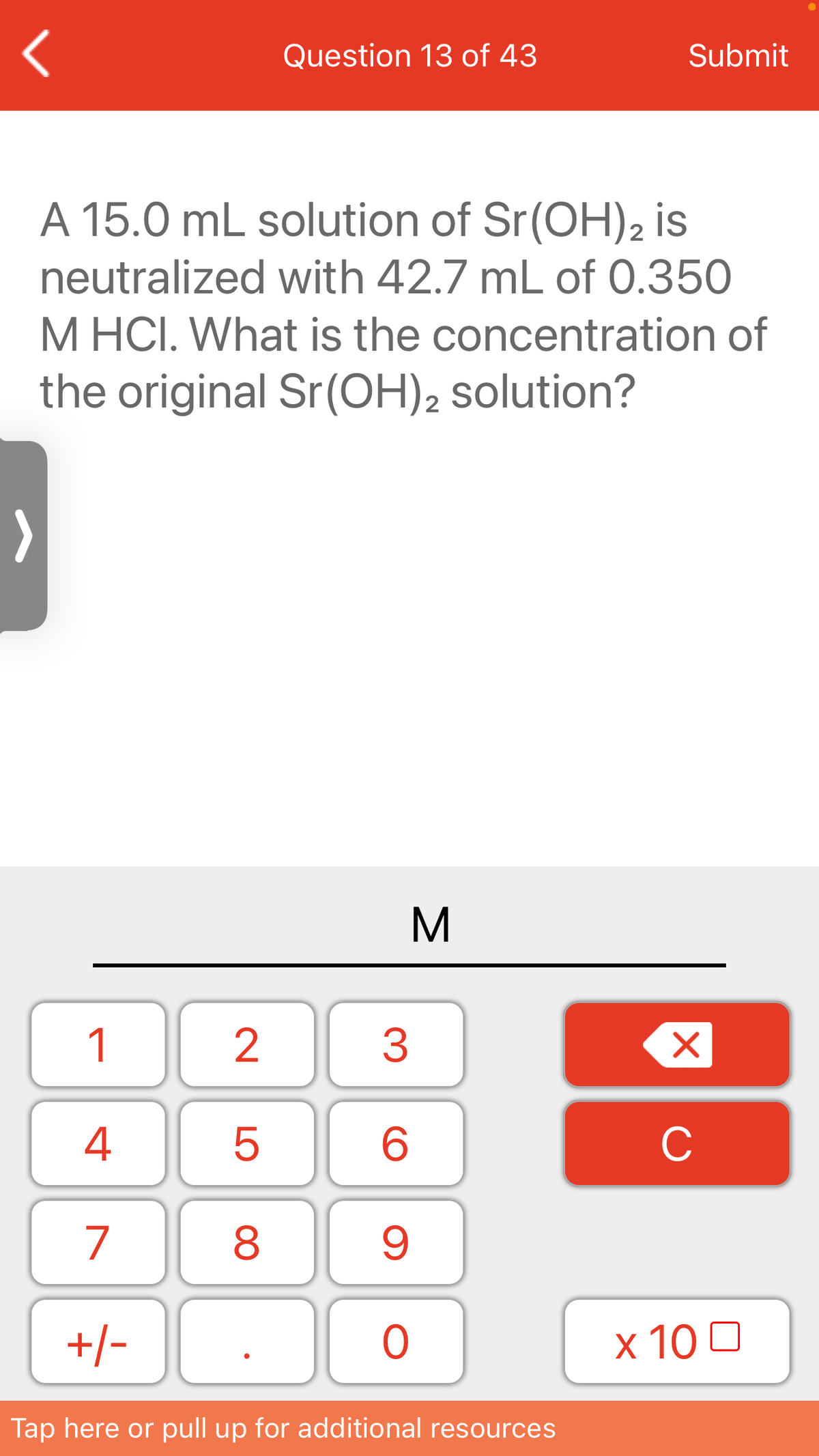 Question 13 of 43
Submit
A 15.0 mL solution of Sr(OH)2 is
neutralized with 42.7 mL of 0.350
M HCI. What is the concentration of
the original Sr(OH)2 solution?
M
1
4
C
7
8
+/-
x 10 0
Tap here or pull up for additional resources
LO
