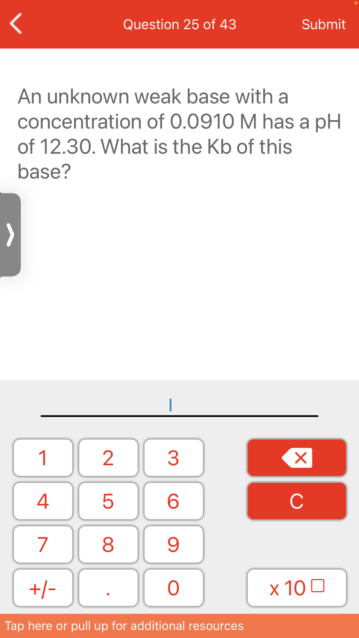Question 25 of 43
Submit
An unknown weak base with a
concentration of 0.0910 M has a pH
of 12.30. What is the Kb of this
base?
1
3
4
C
7
8
+/-
x 10 0
Tap here or pull up for additional resources
LO
