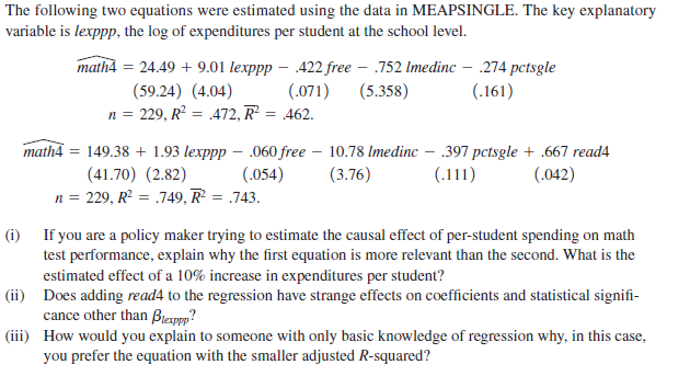 The following two equations were estimated using the data in MEAPSINGLE. The key explanatory
variable is lexppp, the log of expenditures per student at the school level.
math4 = 24.49 + 9.01 lexpp – 422 free – .752 Imedinc – .274 pctsgle
(.071)
(59.24) (4.04)
n = 229, R² = .472, R²
(5.358)
(.161)
462.
149.38 + 1.93 lexppp – .060 free – 10.78 Imedinc – .397 pctsgle + .667 read4
(3.76)
math4
(41.70) (2.82)
(.054)
(.111)
(.042)
n = 229, R = .749, R = .743.
(i) If you are a policy maker trying to estimate the causal effect of per-student spending on math
test performance, explain why the first equation is more relevant than the second. What is the
estimated effect of a 10% increase in expenditures per student?
(ii) Does adding read4 to the regression have strange effects on coefficients and statistical signifi-
cance other than Brexppp?
(iii) How would you explain to someone with only basic knowledge of regression why, in this case,
you prefer the equation with the smaller adjusted R-squared?
