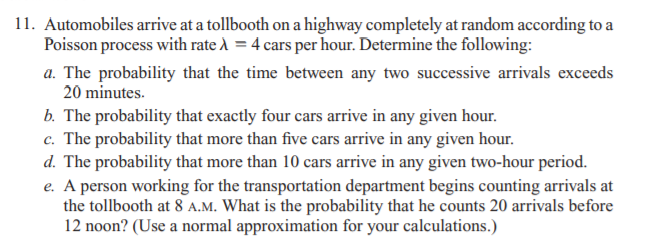 11. Automobiles arrive at a tollbooth on a highway completely at random according to a
Poisson process with rate À = 4 cars per hour. Determine the following:
a. The probability that the time between any two successive arrivals exceeds
20 minutes.
b. The probability that exactly four cars arrive in any given hour.
c. The probability that more than five cars arrive in any given hour.
d. The probability that more than 10 cars arrive in any given two-hour period.
e. A person working for the transportation department begins counting arrivals at
the tollbooth at 8 A.M. What is the probability that he counts 20 arrivals before
12 noon? (Use a normal approximation for your calculations.)
