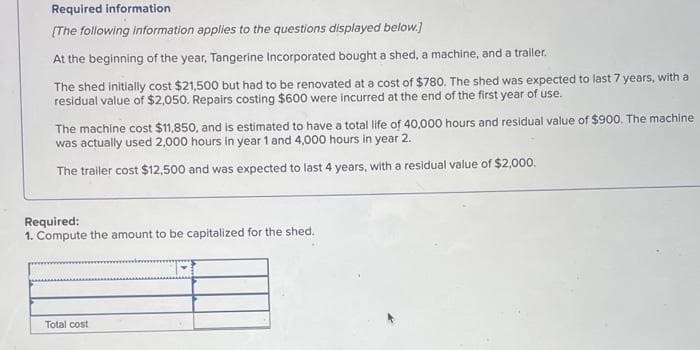 Required information
[The following information applies to the questions displayed below.]
At the beginning of the year, Tangerine Incorporated bought a shed, a machine, and a trailer.
The shed initially cost $21,500 but had to be renovated at a cost of $780. The shed was expected to last 7 years, with a
residual value of $2,050. Repairs costing $600 were incurred at the end of the first year of use.
The machine cost $11,850, and is estimated to have a total life of 40,000 hours and residual value of $900. The machine
was actually used 2,000 hours in year 1 and 4,000 hours in year 2.
The trailer cost $12,500 and was expected to last 4 years, with a residual value of $2,000.
Required:
1. Compute the amount to be capitalized for the shed.
Total cost