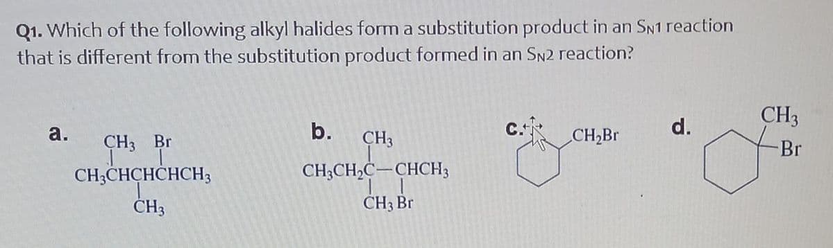 Q1. Which of the following alkyl halides form a substitution product in an SN1 reaction
that is different from the substitution product formed in an SN2 reaction?
a.
CH3 Br
I I
CH3CHCHCHCH3
CH3
b.
CH3
CH3CH₂C-CHCH3
CH3 Br
C.+
CH₂Br
d.
CH3
-Br