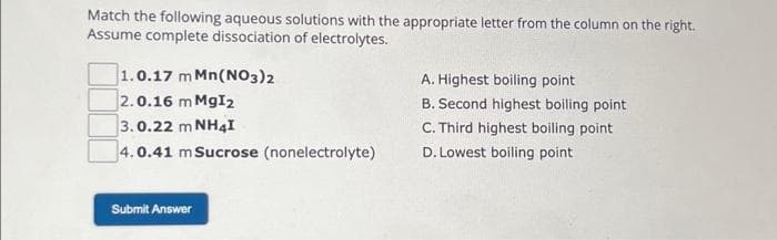 Match the following aqueous solutions with the appropriate letter from the column on the right.
Assume complete dissociation of electrolytes.
1.0.17 m Mn(NO3)2
2.0.16 m MgI2
3.0.22 m NHạt
4.0.41 m Sucrose (nonelectrolyte)
Submit Answer
A. Highest boiling point
B. Second highest boiling point
C. Third highest boiling point
D. Lowest boiling point