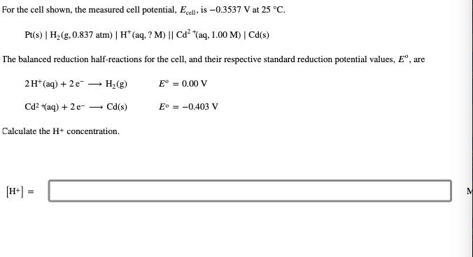 For the cell shown, the measured cell potential, Ecell, is -0.3537 V at 25 °C.
Pt(s) | H₂(g, 0.837 atm) | H+ (aq, ? M) || Cd²+(aq, 1.00 M) | Cd(s)
The balanced reduction half-reactions for the cell, and their respective standard reduction potential values, Eº, are
2 H+ (aq) + 2 e-
Cd²+(aq) + 2 e
H₂(g)
Cd(s)
Calculate the H+ concentration.
[H+] =
Eº = 0.00 V
E° -0.403 V
M