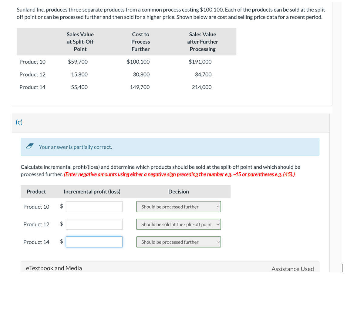 Sunland Inc. produces three separate products from a common process costing $100,100. Each of the products can be sold at the split-
off point or can be processed further and then sold for a higher price. Shown below are cost and selling price data for a recent period.
Product 10
Product 12
Product 14
(c)
Product
Your answer is partially correct.
Product 10
Product 12
Product 14
$
Sales Value
at Split-Off
Point
$59,700
$
15,800
$
55,400
Calculate incremental profit/(loss) and determine which products should be sold at the split-off point and which should be
processed further. (Enter negative amounts using either a negative sign preceding the number e.g. -45 or parentheses e.g. (45).)
Incremental profit (loss)
Cost to
Process
Further
eTextbook and Media
$100,100
30,800
149,700
Sales Value
after Further
Processing
$191,000
34,700
Decision
214,000
Should be processed further
Should be sold at the split-off point
Should be processed further
Assistance Used