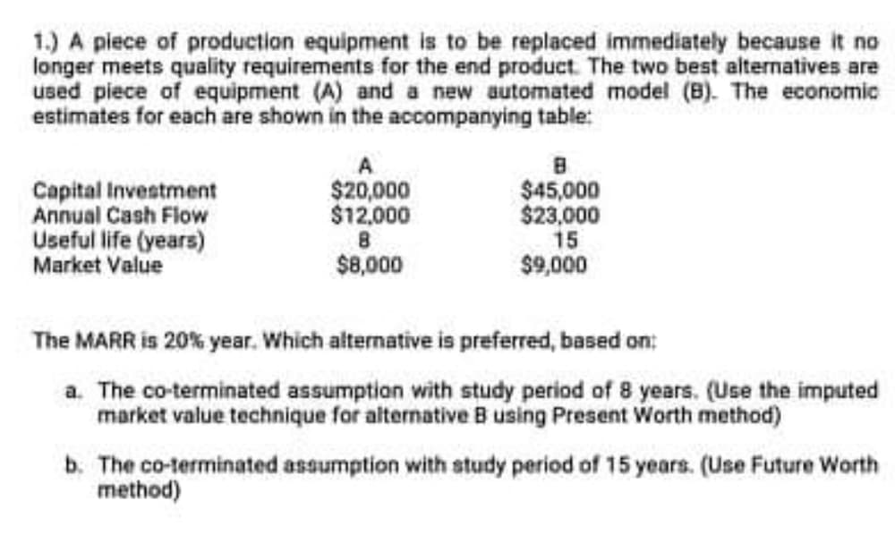 1.) A piece of production equipment is to be replaced immediately because it no
longer meets quality requirements for the end product. The two best alternatives are
used piece of equipment (A) and a new automated model (B). The economic
estimates for each are shown in the accompanying table:
Capital Investment
Annual Cash Flow
Useful life (years)
Market Value
$20,000
$12,000
$45,000
$23,000
15
$9,000
$8,000
The MARR is 20% year. Which alternative is preferred, based on:
a. The co-terminated assumption with study period of 8 years. (Use the imputed
market value technique for alternative B using Present Worth method)
b. The co-terminated assumption with study period of 15 years. (Use Future Worth
method)
