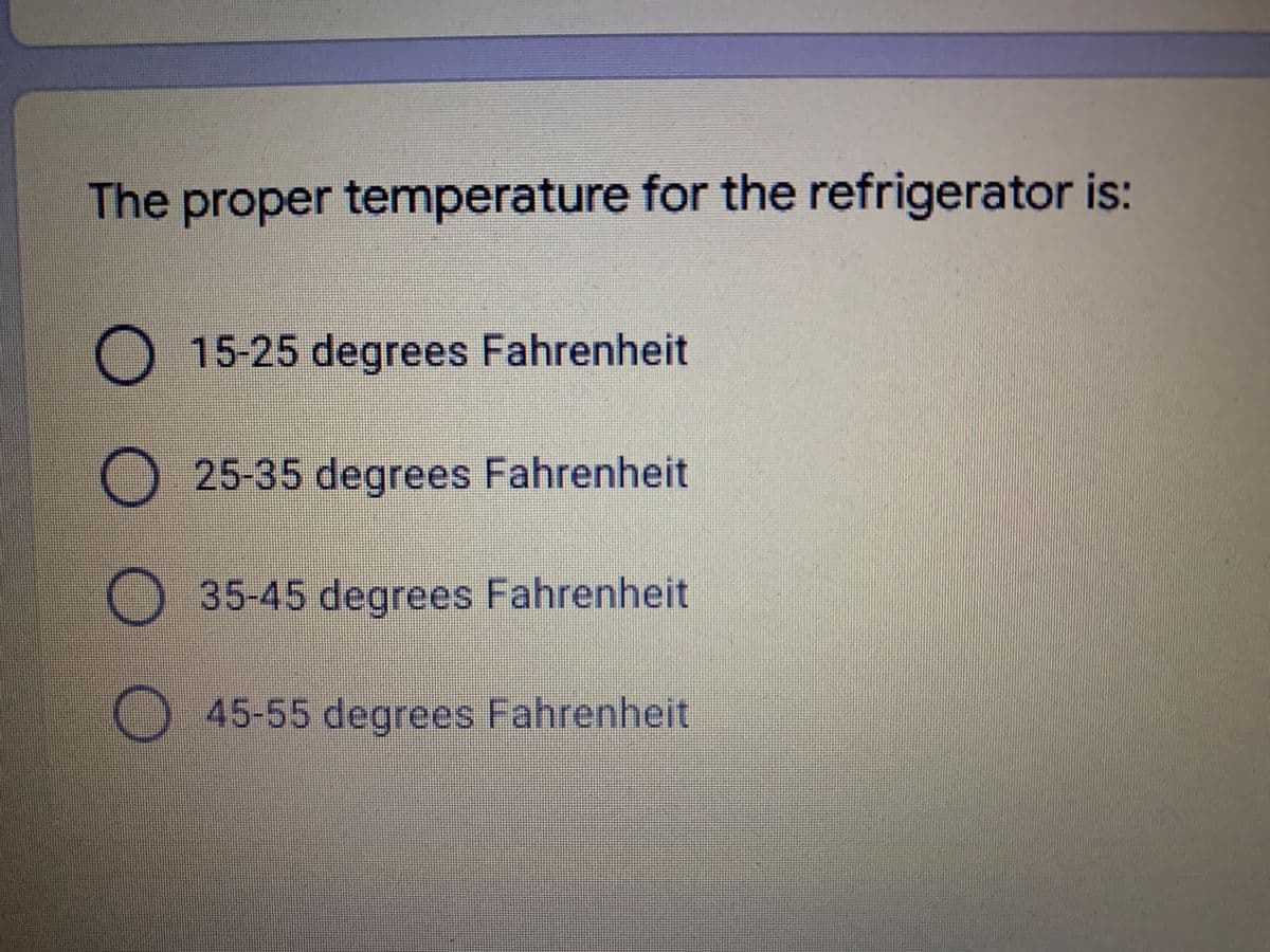 The proper temperature for the refrigerator is:
15-25 degrees Fahrenheit
25-35 degrees Fahrenheit
35-45 degrees Fahrenheit
45-55 degrees Fahrenheit

