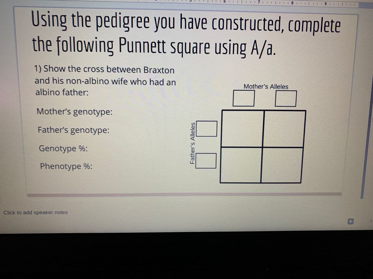 ! I 7 l 8 /
Using the pedigree you have constructed, complete
the following Punnett square using A/a.
1) Show the cross between Braxton
and his non-albino wife who had an
Mother's Alleles
albino father:
Mother's genotype:
Father's genotype:
Genotype %:
Phenotype %:
Click to add speaker notes
Father's Alleles
