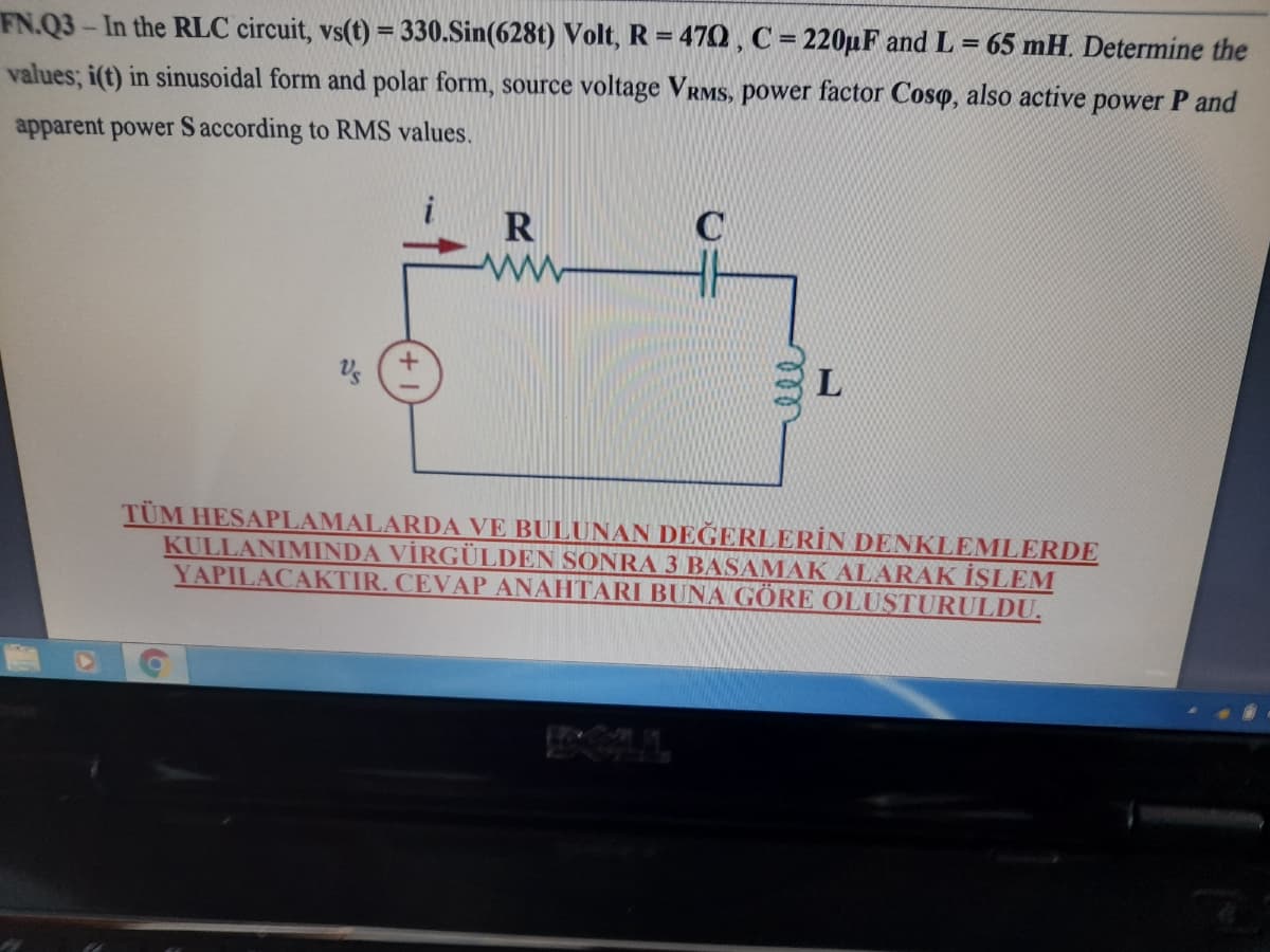 FN.Q3-In the RLC circuit, vs(t) = 330.Sin(628t) Volt, R = 470 , C = 220µF and L = 65 mH. Determine the
%3D
values; i(t) in sinusoidal form and polar form, source voltage VRMS, power factor Coso, also active power P and
apparent power Saccording to RMS values.
R
TÜM HESAPLAMALARDA VE BULUNAN DEĞERLERİN DENKLEMLERDE
KULLANIMINDA VİRGÜLDEN SONRA 3 BASAMAK ALARAK İŞLEM
YAPILACAKTIR. CEVAP ANAHTARI BUNA GÖRE OLUSTURULDU.
