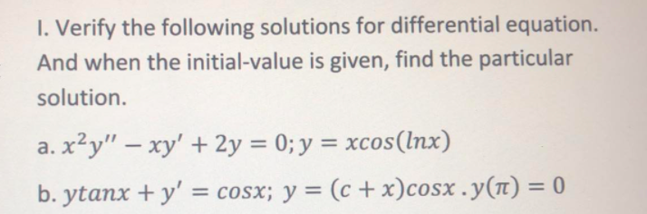 I. Verify the following solutions for differential equation.
And when the initial-value is given, find the particular
solution.
a. x²y" – xy' + 2y = 0; y = xcos(lnx)
%3D
b. ytanx + y' = cosx; y = (c + x)cosx .y(n) = 0
%3D

