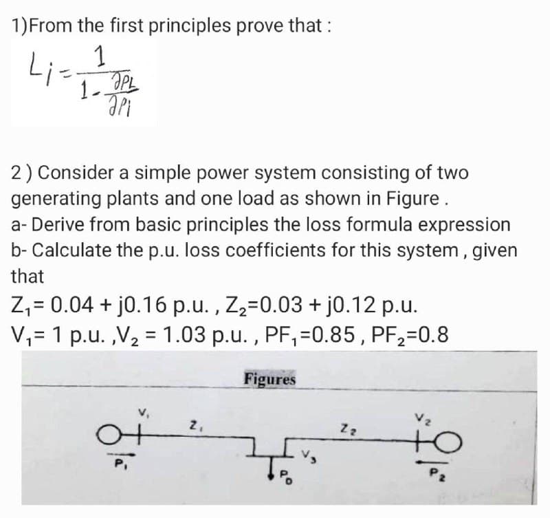 1) From the first principles prove that :
41-11
Li=
аро
1. PL
2) Consider a simple power system consisting of two
generating plants and one load as shown in Figure.
a-Derive from basic principles the loss formula expression
b- Calculate the p.u. loss coefficients for this system, given
that
Z₁ = 0.04 + j0.16 p.u., Z₂=0.03 + j0.12 p.u.
V₁= 1 p.u.,V₂ = 1.03 p.u., PF₁=0.85, PF2₂=0.8
V₁
2₁
Figures
750
Z2
Vz
+0