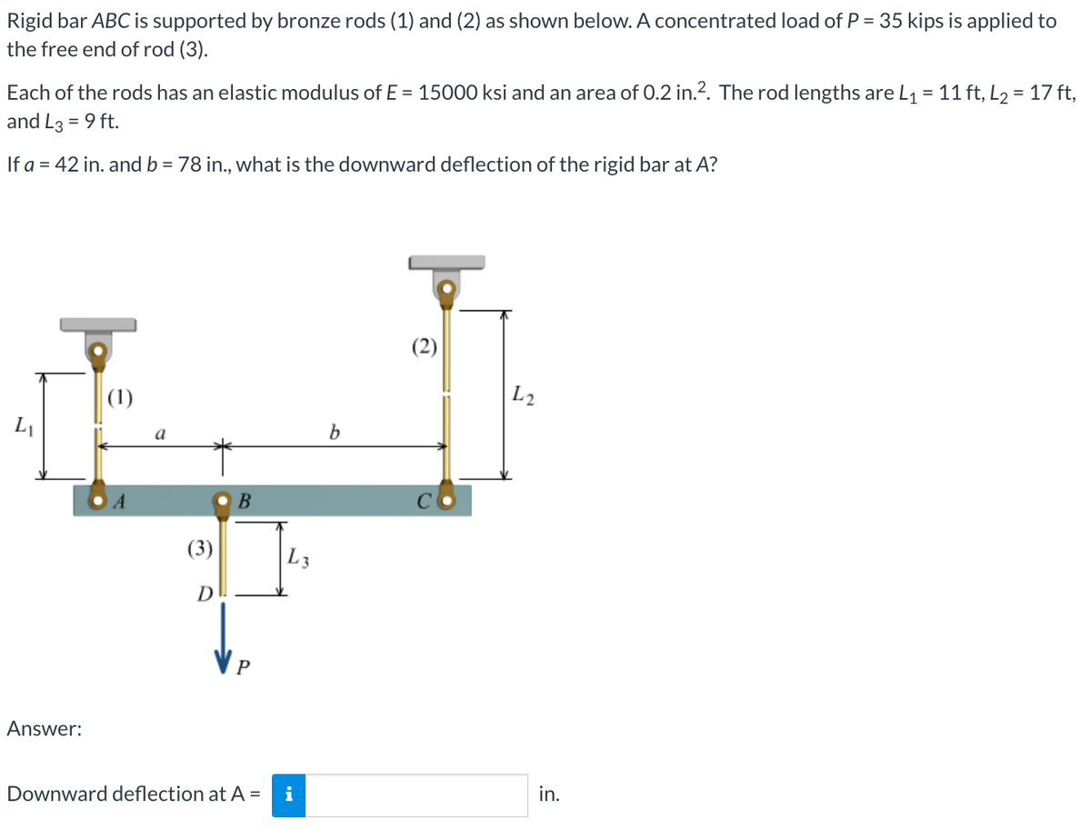 Rigid bar ABC is supported by bronze rods (1) and (2) as shown below. A concentrated load of P = 35 kips is applied to
the free end of rod (3).
Each of the rods has an elastic modulus of E= 15000 ksi and an area of 0.2 in.². The rod lengths are L₁ = 11 ft, L₂ = 17 ft,
and L3 = 9 ft.
If a = 42 in. and b = 78 in., what is the downward deflection of the rigid bar at A?
L₁
Answer:
A
(3)
D
B
P
Downward deflection at A =
L3
i
b
L2
in.