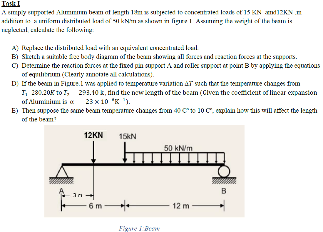 Task I
A simply supported Aluminium beam of length 18m is subjected to concentrated loads of 15 KN amd12KN ,in
addition to a uniform distributed load of 50 kN/m as shown in figure 1. Assuming the weight of the beam is
neglected, calculate the following:
A) Replace the distributed load with an equivalent concentrated load.
B) Sketch a suitable free body diagram of the beam showing all forces and reaction forces at the supports.
C) Determine the reaction forces at the fixed pin support A and roller support at point B by applying the equations
of equilibrium (Clearly annotate all calculations).
D) If the beam in Figure.1 was applied to temperature variation AT such that the temperature changes from
T,=280.20K to T, = 293.40 k, find the new length of the beam (Given the coefficient of linear expansion
of Aluminium is a = 23 × 10-“K-1).
E) Then suppose the same beam temperature changes from 40 C° to 10 C°, explain how this will affect the length
of the beam?
12KN
15KN
50 kN/m
3 m
6 m
12 m
Figure 1:Beam
