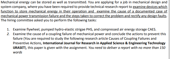 Mechanical energy can be stored as well as transmitted. You are applying for a job in mechanical design and
system company, where you have been required to provide technical research report to examine devices which
function to store mechanical energy in their operation and examine the cause of a documented case of
mechanical power transmission failure and the steps taken to correct the problem and rectify any design faults.
The hiring committee asked you to perform the following tasks:
1. Examine flywheel, pumped hydro-elastic strigae PHS, and compressed air energy storage CAES.
2. Examine the cause of a coupling failure of mechanical power and conclude the actions to prevent this
failure (You are required to study the following research article Causes of Coupling Failures and
Preventive Actions, International Journal for Research in Applied Science & Engineering Technology
IJRASET), this paper is given with the assignment. You need to deliver a report with no more than 150
words
