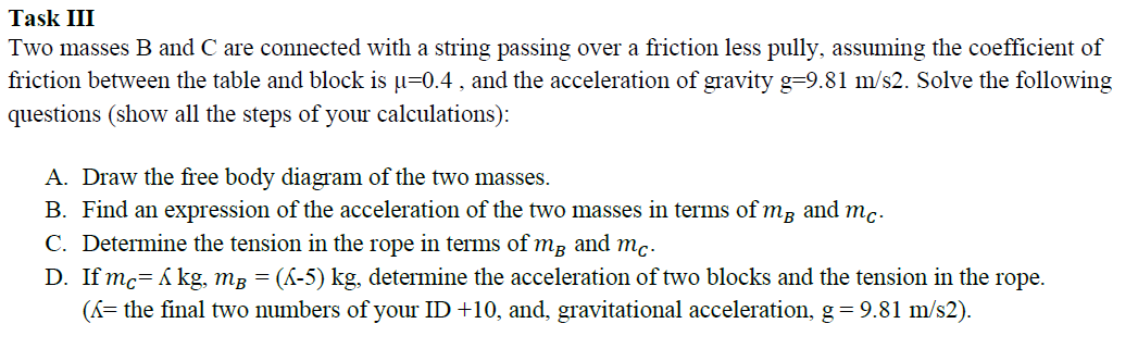 Task III
Two masses B and C are connected with a string passing over a friction less pully, assuming the coefficient of
friction between the table and block is u=0.4 , and the acceleration of gravity g=9.81 m/s2. Solve the following
questions (show all the steps of your calculations):
A. Draw the free body diagram of the two masses.
B. Find an expression of the acceleration of the two masses in terms of mg and mc.
C. Determine the tension in the rope in terms of må and mc.
D. If mc= A kg, mg = (&-5) kg, determine the acceleration of two blocks and the tension in the rope.
(K= the final two numbers of your ID +10, and, gravitational acceleration, g = 9.81 m/s2).
