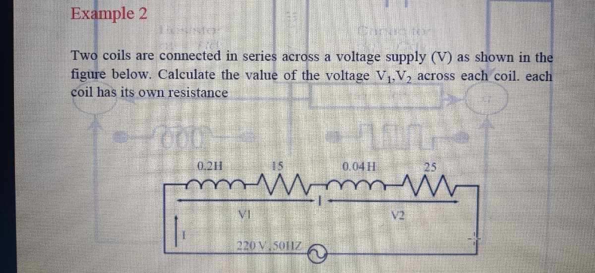 Example 2
Two coils are connected in series across a voltage supply (V) as shown in the
figure below. Calculate the value of the voltage V,, V, across each coil. each
coil has its own resistance
0.211
0.04H
25
V2
