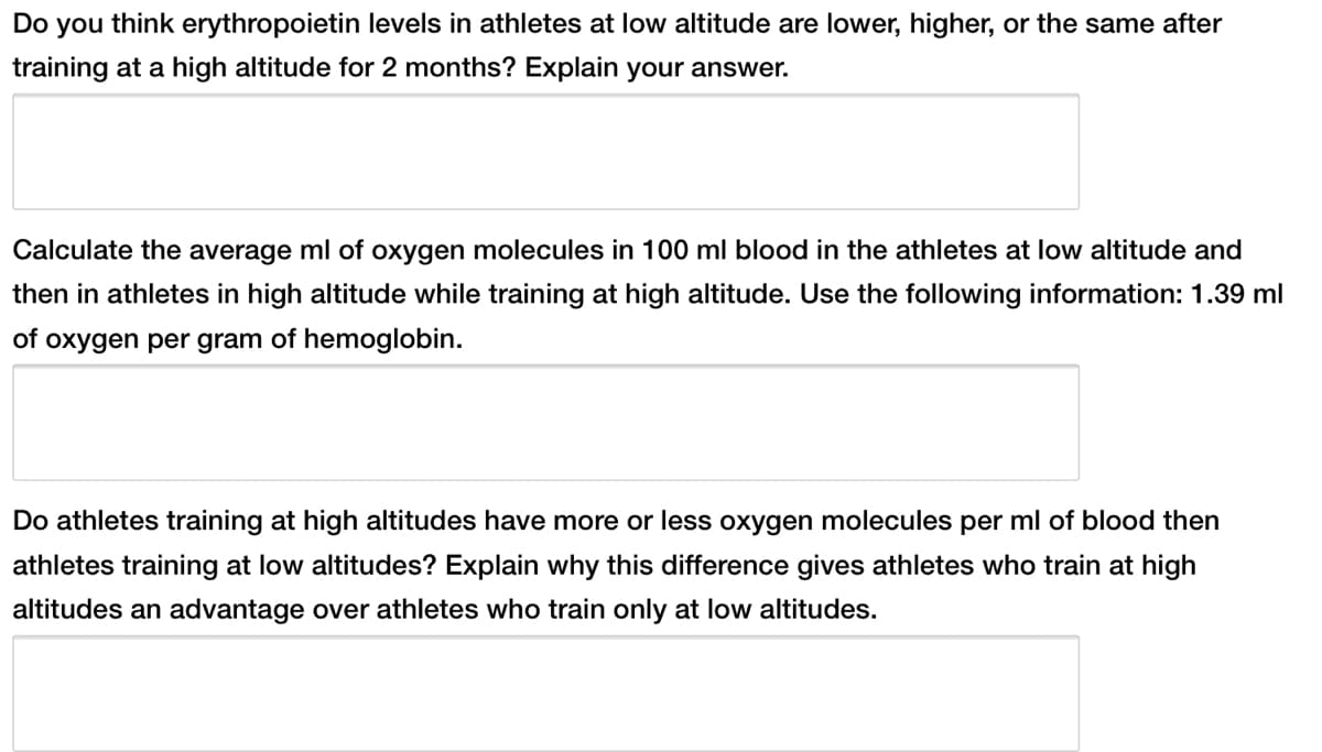 Do you think erythropoietin levels in athletes at low altitude are lower, higher, or the same after
training at a high altitude for 2 months? Explain your answer.
Calculate the average ml of oxygen molecules in 100 ml blood in the athletes at low altitude and
then in athletes in high altitude while training at high altitude. Use the following information: 1.39 ml
of oxygen per gram of hemoglobin.
Do athletes training at high altitudes have more or less oxygen molecules per ml of blood then
athletes training at low altitudes? Explain why this difference gives athletes who train at high
altitudes an advantage over athletes who train only at low altitudes.
