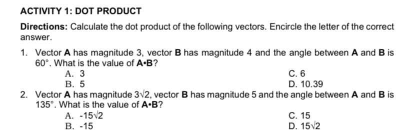 ACTIVITY 1: DOT PRODUCT
Directions: Calculate the dot product of the following vectors. Encircle the letter of the correct
answer.
1. Vector A has magnitude 3, vector B has magnitude 4 and the angle between A and B is
60°. What is the value of A•B?
А. 3
В. 5
C. 6
D. 10.39
2. Vector A has magnitude 3v2, vector B has magnitude 5 and the angle between A and B is
135°. What is the value of A•B?
A. -15v2
В. -15
С. 15
D. 15/2

