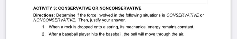 ACTIVITY 3: CONSERVATIVE OR NONCONSERVATIVE
Directions: Determine if the force involved in the following situations is CONSERVATIVE or
NONCONSERVATIVE. Then, justify your answer.
1. When a rock is dropped onto a spring, its mechanical energy remains constant.
2. After a baseball player hits the baseball, the ball will move through the air.
