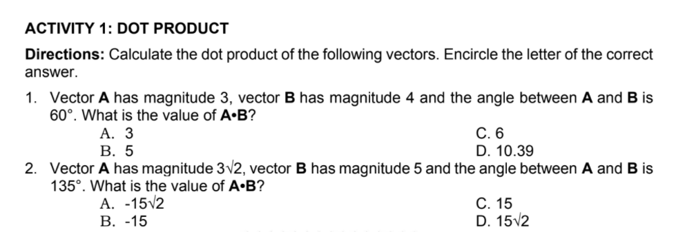 ACTIVITY 1: DOT PRODUCT
Directions: Calculate the dot product of the following vectors. Encircle the letter of the correct
answer.
1. Vector A has magnitude 3, vector B has magnitude 4 and the angle between A and B is
60°. What is the value of A•B?
А. 3
В. 5
С. 6
D. 10.39
2. Vector A has magnitude 3v2, vector B has magnitude 5 and the angle between A and B is
135°. What is the value of A•B?
A. -15v2
В. -15
С. 15
D. 15v2

