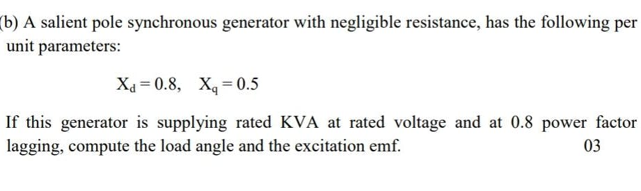 (b) A salient pole synchronous generator with negligible resistance, has the following per
unit parameters:
Xa = 0.8, X, = 0.5
If this generator is supplying rated KVA at rated voltage and at 0.8 power factor
lagging, compute the load angle and the excitation emf.
03
