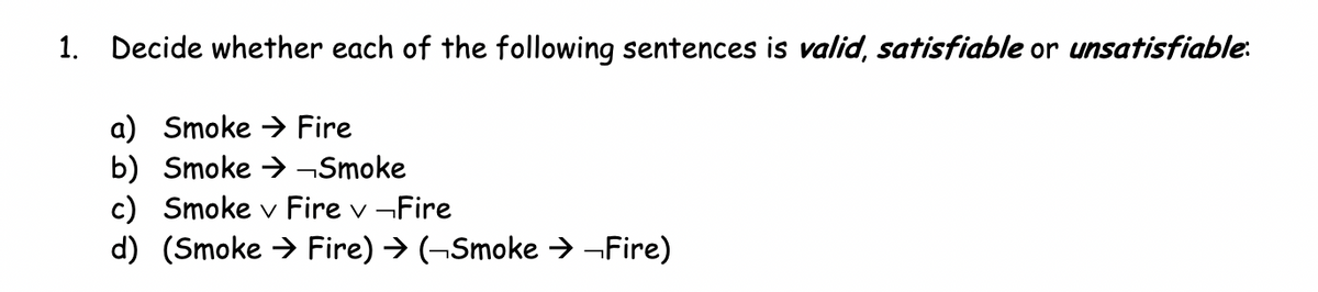 1. Decide whether each of the following sentences is valid, satisfiable or unsatisfiable:
a) Smoke Fire
b) Smoke →→Smoke
c) Smoke v Fire v Fire
d) (Smoke Fire) → (¬Smoke →→Fire)