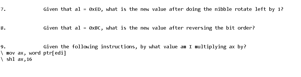 7.
8.
9.
\ mov ax, word
\ shl ax, 16
Given that al = OxED, what is the new value after doing the nibble rotate left by 1?
Given that al = 0xBC, what is the new value after reversing the bit order?
Given the following instructions, by what value am I multiplying ax by?
ptr[edi]