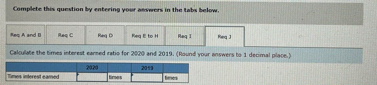 Complete this question by entering your answers in the tabs below.
Reg A and B
Req C
Req D
Req E to H
Reg I
Req J
Calculate the times interest earned ratio for 2020 and 2019. (Round your answers to 1 decimal place.)
2020
2019
Times interest earned
times
times

