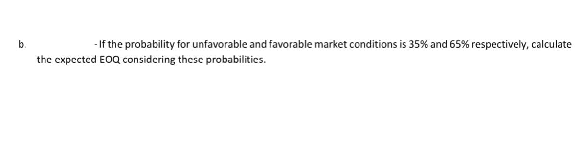 b.
- If the probability for unfavorable and favorable market conditions is 35% and 65% respectively, calculate
the expected EOQ considering these probabilities.
