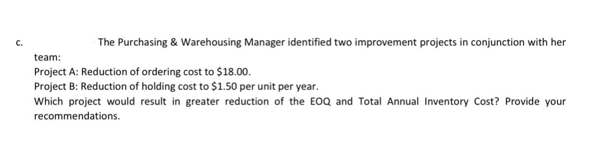 The Purchasing & Warehousing Manager identified two improvement projects in conjunction with her
team:
Project A: Reduction of ordering cost to $18.00.
Project B: Reduction of holding cost to $1.50 per unit per year.
Which project would result in greater reduction of the EOQ and Total Annual Inventory Cost? Provide your
recommendations.
